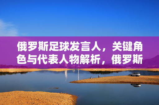 俄罗斯足球发言人，关键角色与代表人物解析，俄罗斯足球发言人，关键角色与代表人物解析