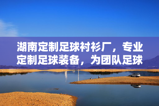 湖南定制足球衬衫厂，专业定制足球装备，为团队足球梦想赋能