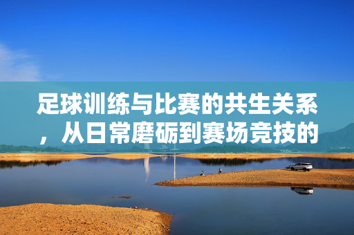 足球训练与比赛的共生关系，从日常磨砺到赛场竞技的闭环逻辑