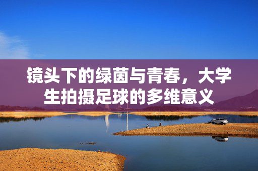 镜头下的绿茵与青春，大学生拍摄足球的多维意义