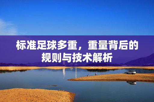 标准足球多重，重量背后的规则与技术解析
