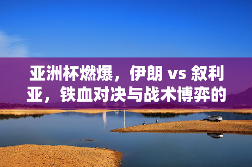 亚洲杯燃爆，伊朗 vs 叙利亚，铁血对决与战术博弈的精彩演绎