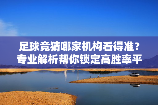 足球竞猜哪家机构看得准？专业解析帮你锁定高胜率平台，足球竞猜哪家机构更靠谱？专业解析帮你锁定高胜率平台