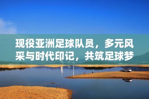 现役亚洲足球队员，多元风采与时代印记，共筑足球梦想的璀璨星河