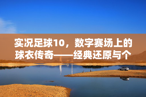 实况足球10，数字赛场上的球衣传奇——经典还原与个性化定制，重温足球的视觉与情感共鸣