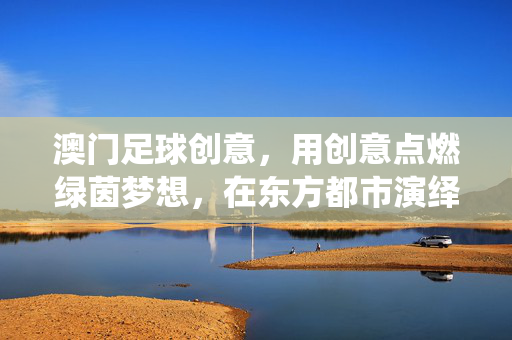 澳门足球创意，用创意点燃绿茵梦想，在东方都市演绎足球新篇章