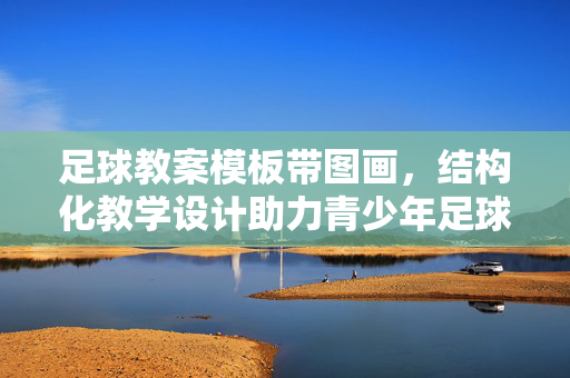 足球教案模板带图画，结构化教学设计助力青少年足球技能提升