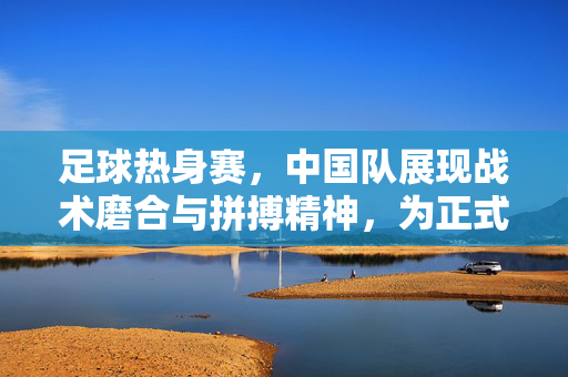 足球热身赛，中国队展现战术磨合与拼搏精神，为正式赛事蓄力