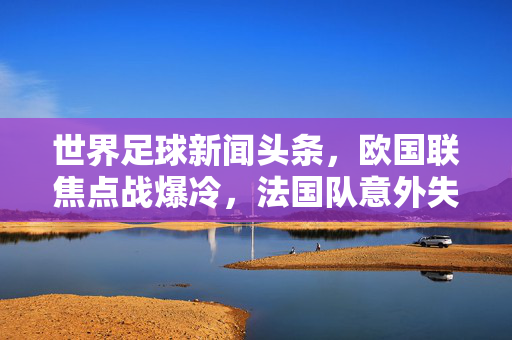 世界足球新闻头条，欧国联焦点战爆冷，法国队意外失利引全球球迷热议，欧国联焦点战爆冷，法国队意外失利成世界足球新闻头条，引发全球球迷热议