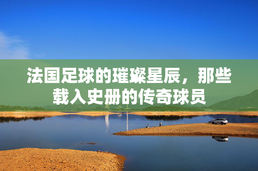 法国足球的璀璨星辰，那些载入史册的传奇球员