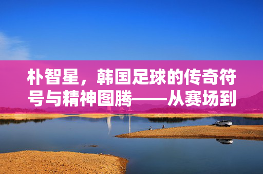 朴智星，韩国足球的传奇符号与精神图腾——从赛场到教练席的足球哲学传承
