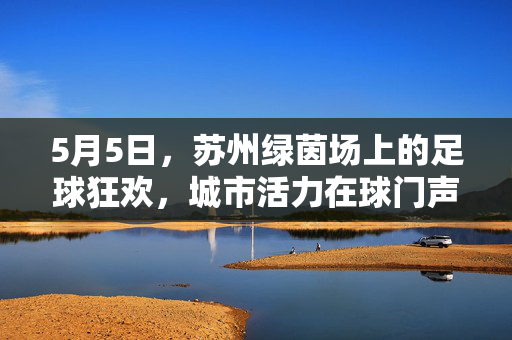 5月5日，苏州绿茵场上的足球狂欢，城市活力在球门声中绽放，5月5日苏州绿茵场足球狂欢，城市活力在球门声中绽放
