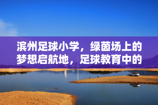 滨州足球小学，绿茵场上的梦想启航地，足球教育中的育人新篇，滨州足球小学，绿茵场上的梦想启航地，足球教育中的育人新篇