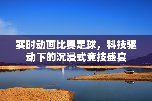 实时动画比赛足球，科技驱动下的沉浸式竞技盛宴