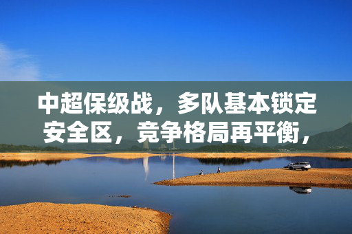 中超保级战，多队基本锁定安全区，竞争格局再平衡，中超保级战，多队基本锁定安全区，竞争格局再平衡