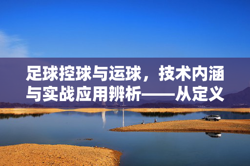 足球控球与运球，技术内涵与实战应用辨析——从定义到实践的核心区别，足球控球与运球，技术内涵与实战应用辨析——从定义到实践的核心区别