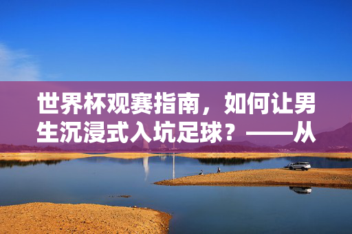 世界杯观赛指南，如何让男生沉浸式入坑足球？——从氛围营造到深度互动的全攻略