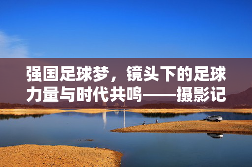 强国足球梦，镜头下的足球力量与时代共鸣——摄影记录的足球征程与精神传承