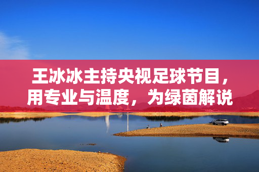 王冰冰主持央视足球节目，用专业与温度，为绿茵解说注入女性视角新活力