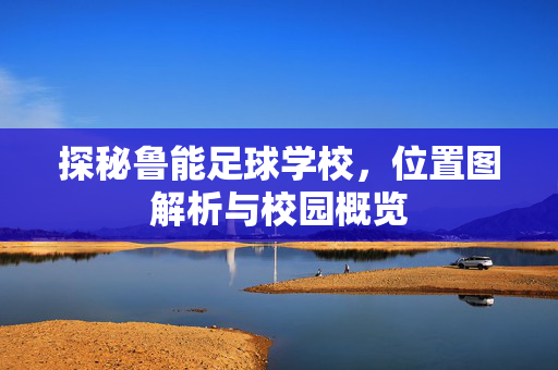 探秘鲁能足球学校，位置图解析与校园概览