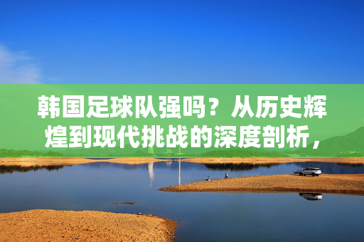 韩国足球队强吗？从历史辉煌到现代挑战的深度剖析，韩国足球队实力如何？历史辉煌与当代挑战的深度解析