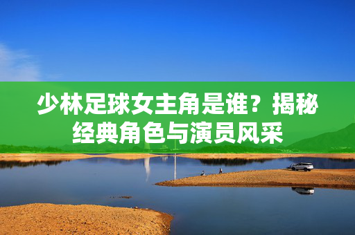 少林足球女主角是谁？揭秘经典角色与演员风采