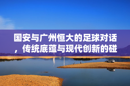 国安与广州恒大的足球对话，传统底蕴与现代创新的碰撞与融合，国安与恒大的足球对话，传统底蕴与现代创新的碰撞与融合
