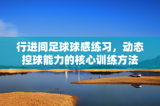 行进间足球球感练习，动态控球能力的核心训练方法