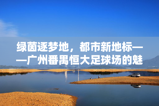 绿茵逐梦地，都市新地标——广州番禺恒大足球场的魅力与价值