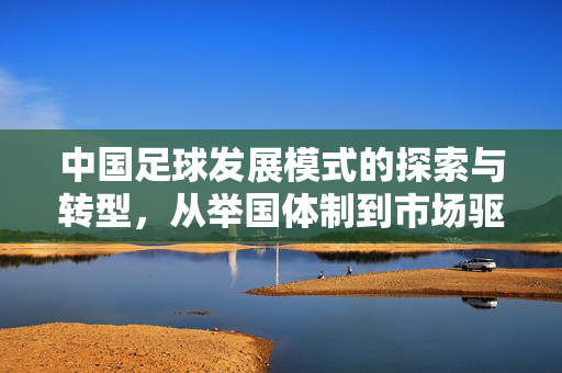 中国足球发展模式的探索与转型，从举国体制到市场驱动的辩证思考，中国足球发展模式的探索与转型，从举国体制到市场驱动的辩证思考