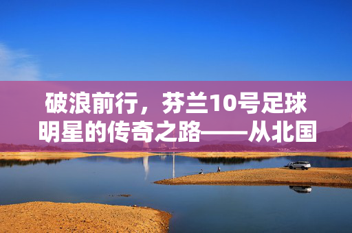 破浪前行，芬兰10号足球明星的传奇之路——从北国冰原到世界舞台的逐梦之旅，破浪前行，芬兰10号足球明星的传奇之路——从北国冰原到世界舞台的逐梦之旅
