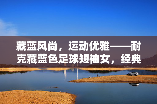 藏蓝风尚，运动优雅——耐克藏蓝色足球短袖女，经典与潮流的完美融合