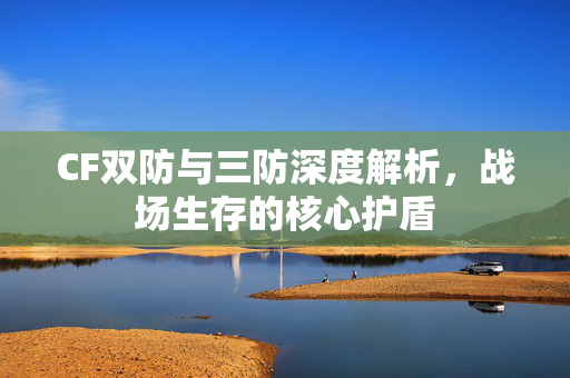 CF双防与三防深度解析,战场生存的核心护盾