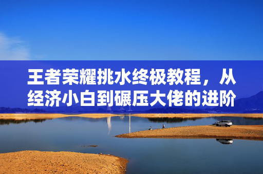 王者荣耀挑水终极教程,从经济小白到碾压大佬的进阶指南