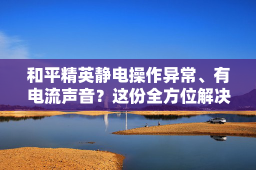 和平精英静电操作异常、有电流声音？这份全方位解决指南请收好！