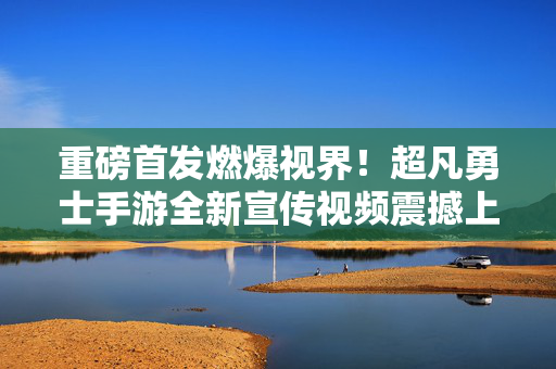 重磅首发燃爆视界！超凡勇士手游全新宣传视频震撼上线，带你领略极致战斗美学，超凡勇士手游全新宣传视频震撼上线，燃爆视界领略极致战斗美学