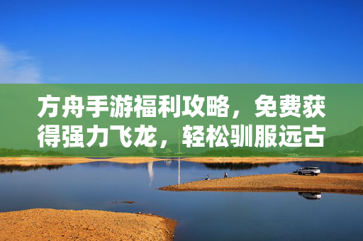 方舟手游福利攻略，免费获得强力飞龙，轻松驯服远古巨兽！方舟手游福利攻略，免费获得强力飞龙，轻松驯服远古巨兽！