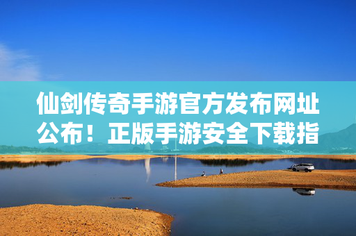 仙剑传奇手游官方发布网址公布！正版手游安全下载指南，仙剑传奇手游官方网址公布 正版安全下载指南