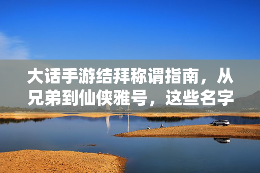 大话手游结拜称谓指南，从兄弟到仙侠雅号，这些名字才是江湖情义的灵魂！大话手游结拜称谓，江湖情义的灵魂雅号