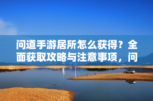 问道手游居所怎么获得？全面获取攻略与注意事项，问道手游居所获取攻略，方法与注意事项