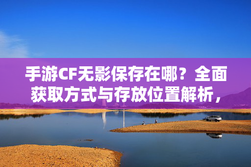 手游CF无影保存在哪？全面获取方式与存放位置解析，手游CF无影获取方式与存放位置解析