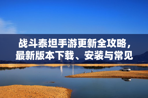 战斗泰坦手游更新全攻略，最新版本下载、安装与常见问题解决，战斗泰坦手游更新全攻略，下载安装与常见问题解决