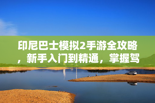 印尼巴士模拟2手游全攻略，新手入门到精通，掌握驾驶技巧与线路运营秘籍，印尼巴士模拟2手游全攻略，新手入门到精通，驾驶与线路运营秘籍