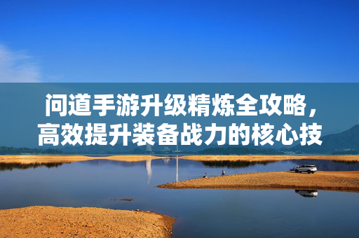 问道手游升级精炼全攻略，高效提升装备战力的核心技巧，问道手游升级精炼全攻略，高效提升装备战力的核心技巧