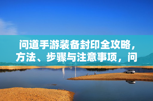 问道手游装备封印全攻略，方法、步骤与注意事项，问道手游装备封印全攻略