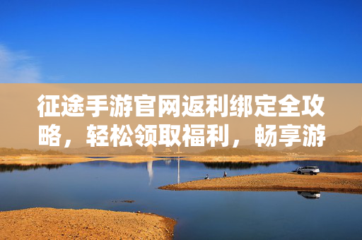 征途手游官网返利绑定全攻略，轻松领取福利，畅享游戏征途，征途手游返利绑定全攻略，轻松领福利，畅享游戏征途