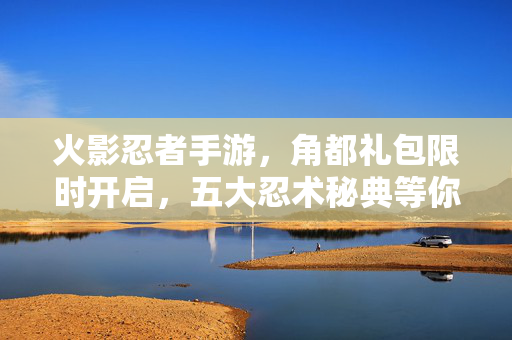 火影忍者手游，角都礼包限时开启，五大忍术秘典等你来拿！火影忍者手游，角都礼包限时开启，五大忍术秘典等你拿！