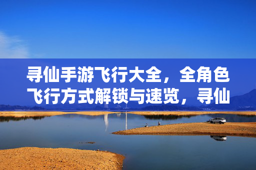 寻仙手游飞行大全，全角色飞行方式解锁与速览，寻仙手游全角色飞行方式解锁与速览