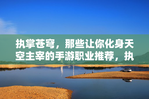 执掌苍穹，那些让你化身天空主宰的手游职业推荐，执掌苍穹，手游天空主宰职业推荐