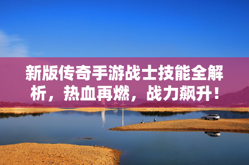 新版传奇手游战士技能全解析，热血再燃，战力飙升！新版战士技能全解析，热血再燃，战力飙升！